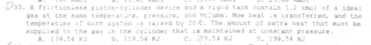 A frictionless piston-cylinder device and a rigid tank contain 1.2 kmol of a ideal
gas at the same temperature, pressure, and volume. Now heat is transferred, and the
temperature of both system is raised by . 20°C. The amount of extra heat that must be
supplled to the gas in the cylinder that is maintained at constant pressure.
A. 139.54 KJ B. 159.54 KJ C. 19.54 KJ D. 199.54 KJ