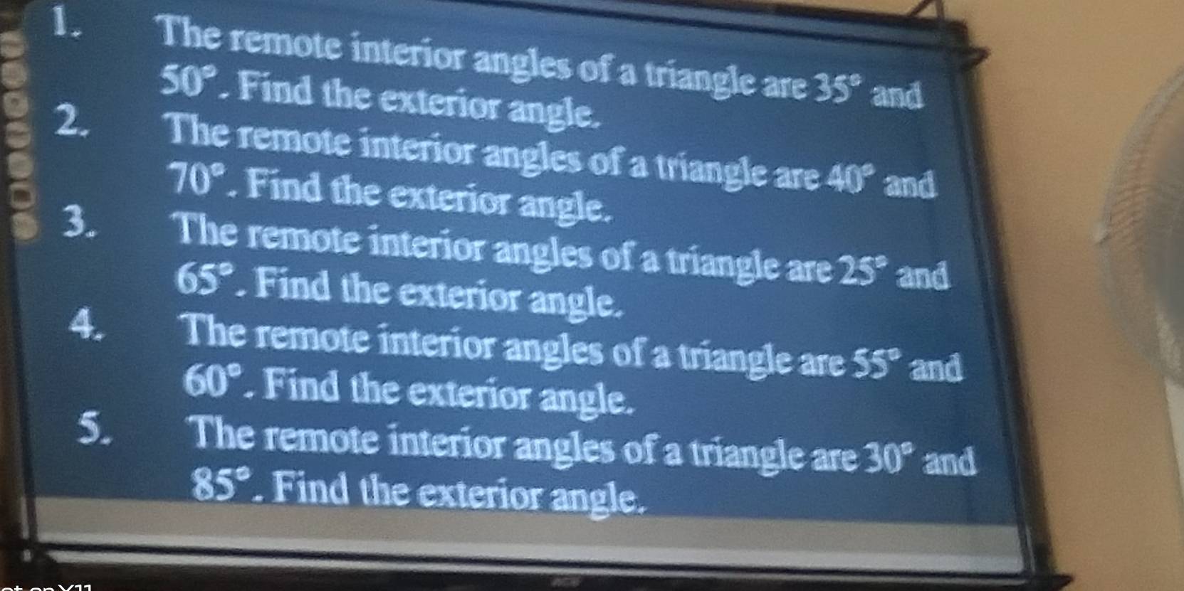 The remote interior angles of a triangle are 35° and
50°. Find the exterior angle. 
2. The remote interior angles of a triangle are 40° and
70°. Find the exterior angle. 
. 3. The remote interior angles of a triangle are 25° and
65°. Find the exterior angle. 
4. The remote interior angles of a triangle are 55° and
60° Find the exterior angle. 
5. The remote interior angles of a triangle are 30° and
85°. Find the exterior angle.