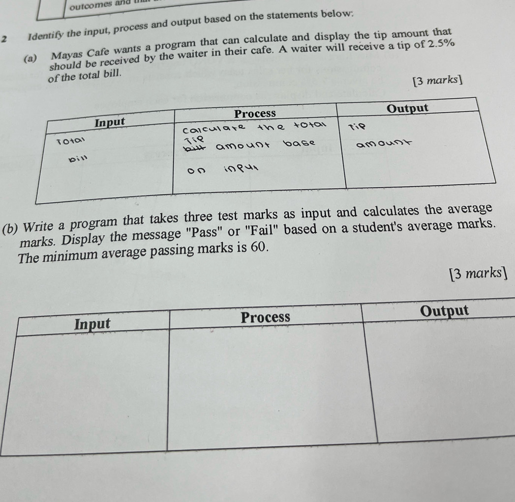 outcomes and 
2 Identify the input, process and output based on the statements below: 
(a) Mayas Cafe wants a program that can calculate and display the tip amount that 
should be received by the waiter in their cafe. A waiter will receive a tip of 2.5%
of the total bill. 
[3 marks] 
(b) Write a program that takes three test marks as input and calculates the average 
marks. Display the message 'Pass' or 'Fail' based on a student's average marks. 
The minimum average passing marks is 60. 
[3 marks]