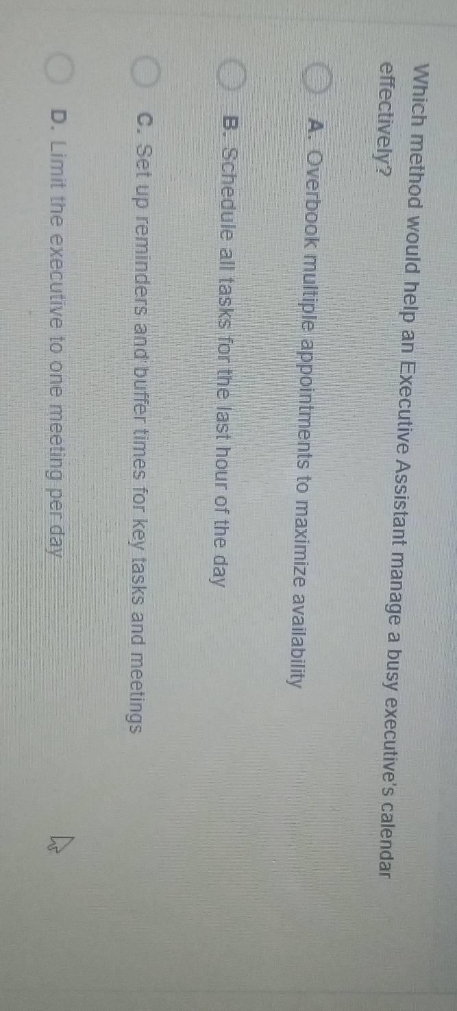 Which method would help an Executive Assistant manage a busy executive's calendar
effectively?
A. Overbook multiple appointments to maximize availability
B. Schedule all tasks for the last hour of the day
C. Set up reminders and buffer times for key tasks and meetings
D. Limit the executive to one meeting per day