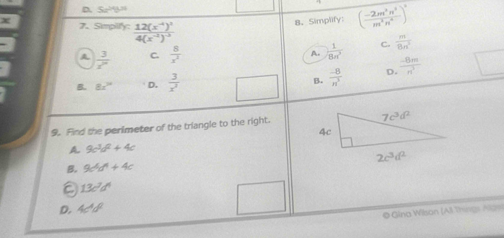 D. Sa^(24)b^(31)
8. Simplify ( (-2m^2n^3)/m^2n^4 )^3
7. Simpilify: frac 12(x^(-4))^24(x^(-2))^-3 C.  m/8n^3 
A  3/z^m  C.  8/x^2 
A.  1/8n^3 
B. 8x^(34) D.  3/x^2   (-8)/n^3  D.  (-8m)/n^3 
B.
9. Find the perimeter of the triangle to the right.
A. 9c^3d^2+4c
B. 9c^6d^4+4c
13c^7d^4
D. 4c^4d^2
© Gina Wilson (All Things Alge)