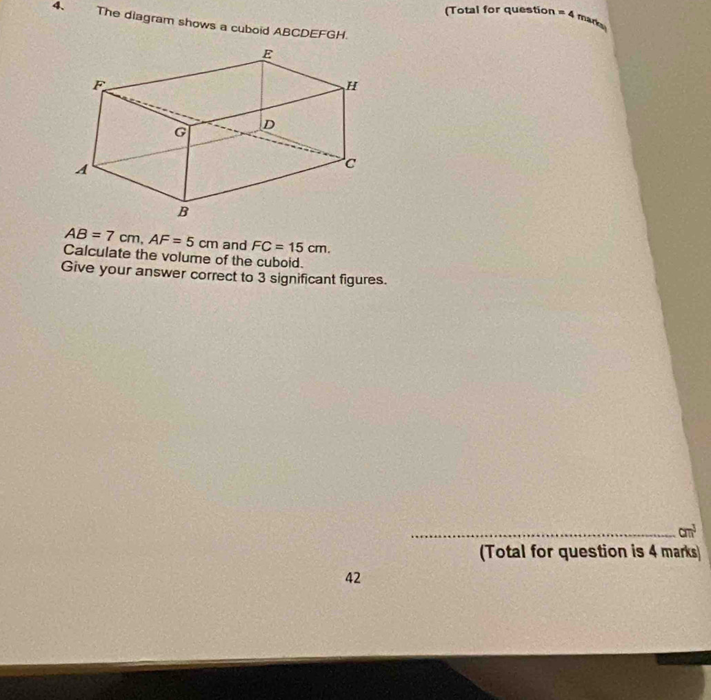 (Total for question =4 mark 
4、 The diagram shows a cuboid ABCDEFGH.
AB=7cm, AF=5cm and FC=15cm. 
Calculate the volume of the cuboid. 
Give your answer correct to 3 significant figures. 
_ am^3
(Total for question is 4 marks 
42