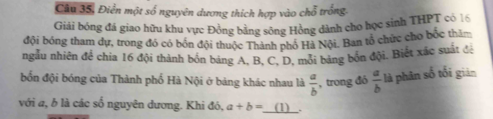 Câu 35, Điền một số nguyên dương thích hợp vào chỗ trống. 
Giải bóng đá giao hữu khu vực Đồng bằng sông Hồng dành cho học sinh THPT có 16
đội bóng tham dự, trong đó có bốn đội thuộc Thành phố Hà Nội. Ban tổ chức cho bốc thăm 
ngẫu nhiên để chia 16 đội thành bốn báng A, B, C, D, mỗi bảng bốn đội. Biết xác suất đệ 
bốn đội bóng của Thành phố Hà Nội ở bảng khác nhau là  a/b  , trong đó  a/b  là phân số tối giản 
với a, b là các số nguyên dương. Khi đó, a+b= _ (1)_.