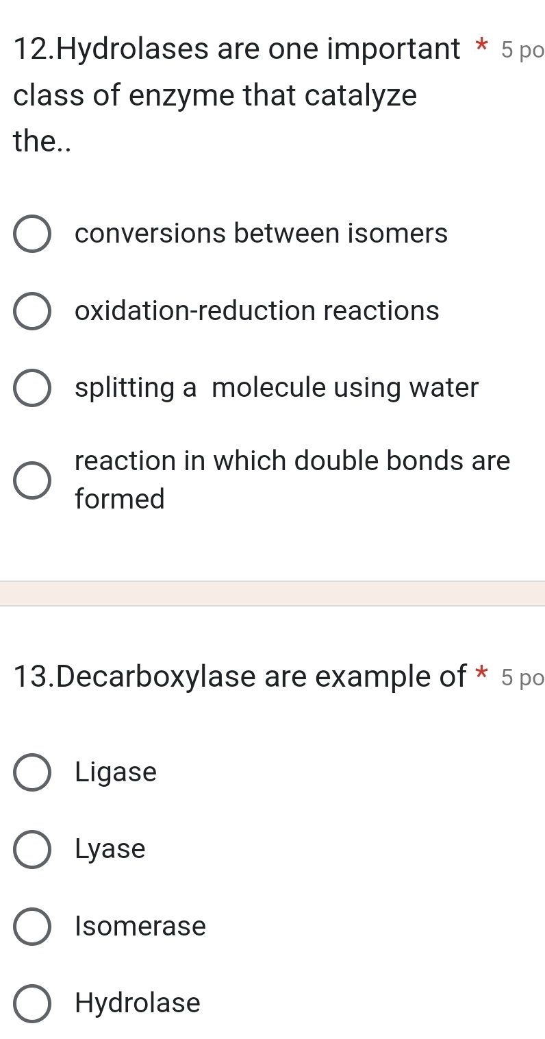 Hydrolases are one important * 5 po
class of enzyme that catalyze
the..
conversions between isomers
oxidation-reduction reactions
splitting a molecule using water
reaction in which double bonds are
formed
13.Decarboxylase are example of * 5 po
Ligase
Lyase
Isomerase
Hydrolase