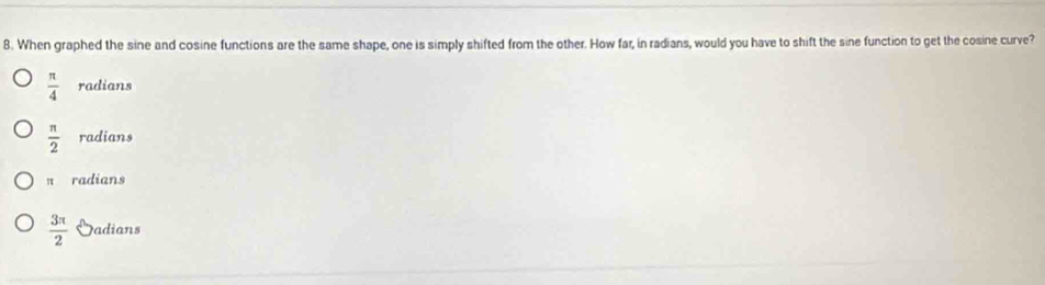 When graphed the sine and cosine functions are the same shape, one is simply shifted from the other. How far, in radians, would you have to shift the sine function to get the cosine curve?
 π /4  radians
 π /2  radians
π radians
 3π /2  Sadians