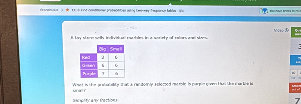 Precalculus CC.8 Find conditional probabilities using two-way frequency tables Q9J You have prizes to rev 
Video ( Qu 
ans 
A toy store sells individual marbles in a variety of colors and sizes. 
T 
ela 
00 
HR M 
What is the probability that a randomly selected marble is purple given that the marble is 
Smar 
small? out of 
Simplify any fractions. 
7