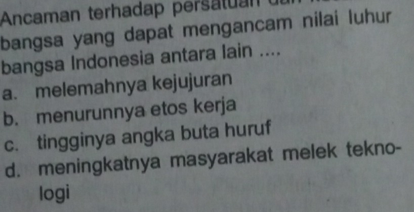 Ancaman terhadap persatuan u
bangsa yang dapat mengancam nilai luhur
bangsa Indonesia antara lain ....
a. melemahnya kejujuran
b. menurunnya etos kerja
c. tingginya angka buta huruf
d. meningkatnya masyarakat melek tekno-
logi