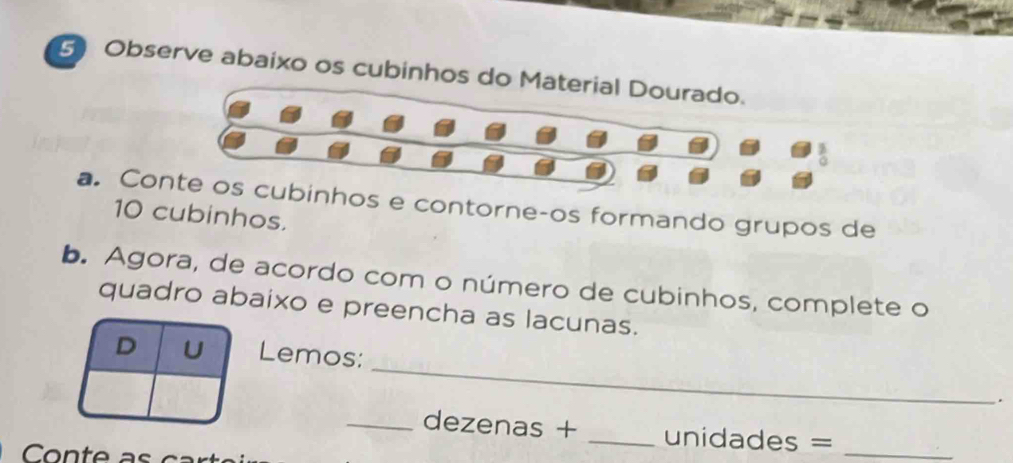 Observe abaixo os cubinhos do Material Dourado.
 3/0 
a. Conte os cubinhos e contorne-os formando grupos de
10 cubinhos. 
b. Agora, de acordo com o número de cubinhos, complete o 
quadro abaixo e preencha as lacunas. 
_ 
D U Lemos: 
. 
_dezenas + _ unidades =_