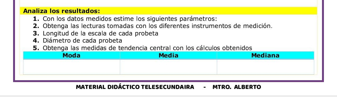 Analiza los resultados: 
1. Con los datos medidos estime los siguientes parámetros: 
2. Obtenga las lecturas tomadas con los diferentes instrumentos de medición. 
3. Longitud de la escala de cada probeta 
4. Diámetro de cada probeta 
5ncia central con los cálculos obtenidos 
MATERIAL DIDÁCTICO TELESECUNDAIRA - MTRO. ALBERTO