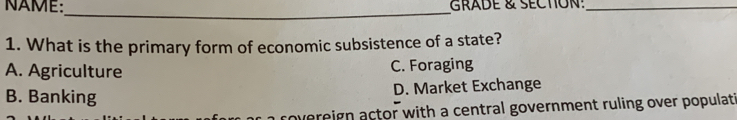 NAME:_ GRADE & SECTION!_
1. What is the primary form of economic subsistence of a state?
A. Agriculture C. Foraging
B. Banking D. Market Exchange
a rovereign actor with a central government ruling over populati