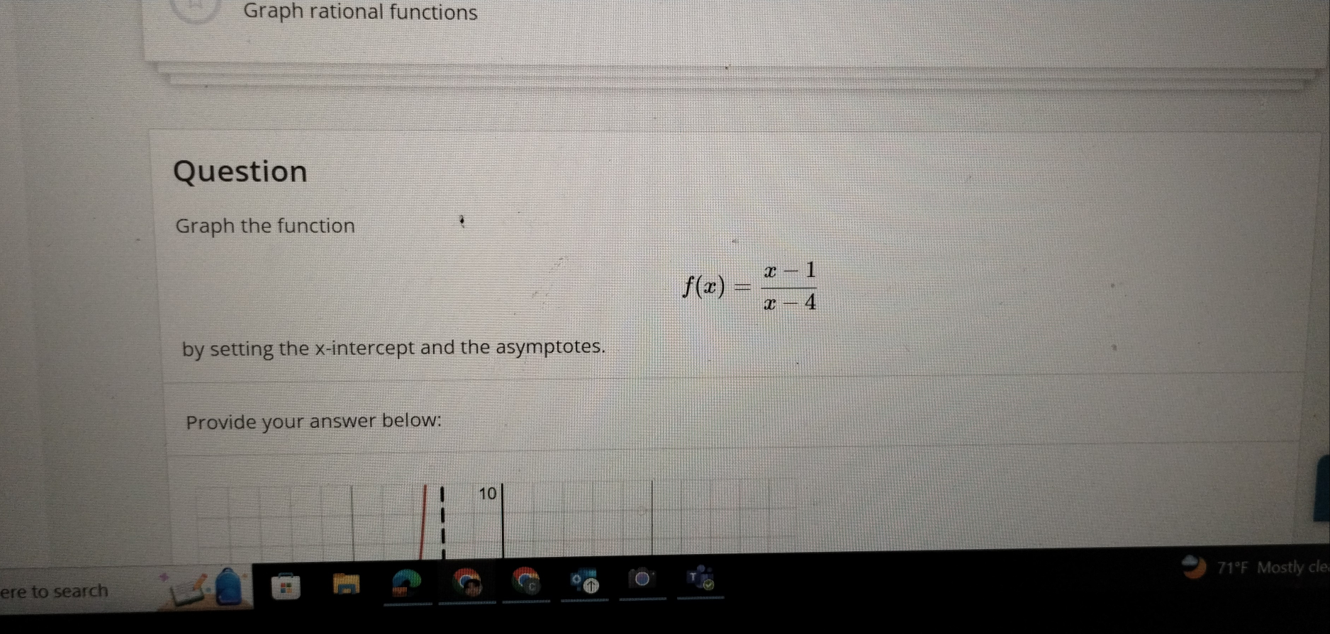 Graph rational functions 
Question 
Graph the function
f(x)= (x-1)/x-4 
by setting the x-intercept and the asymptotes. 
Provide your answer below: 
71°F Mostly cle 
ere to search