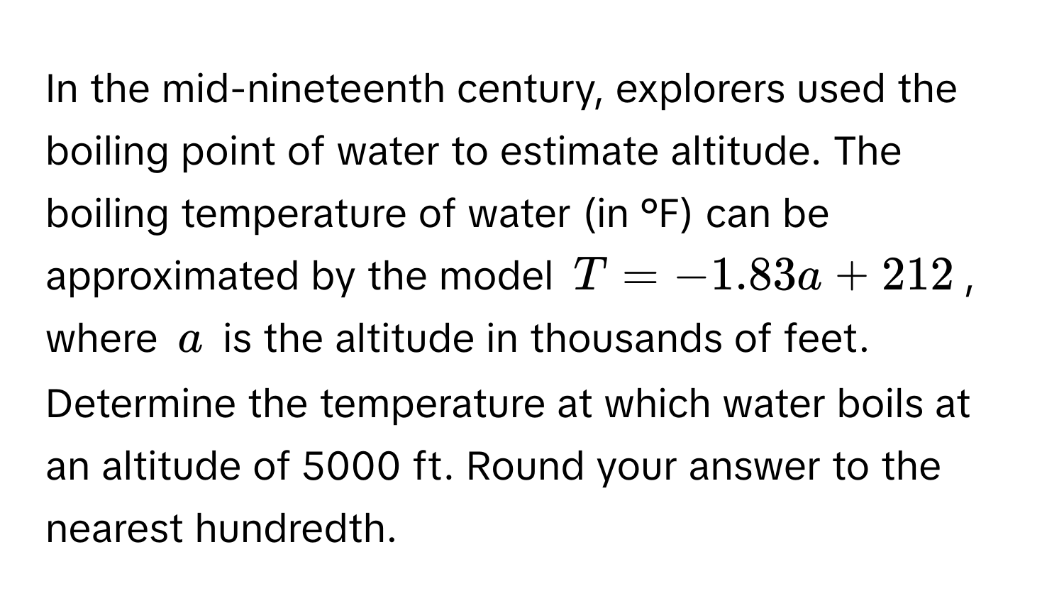 In the mid-nineteenth century, explorers used the boiling point of water to estimate altitude. The boiling temperature of water (in °F) can be approximated by the model $T = -1.83a + 212$, where $a$ is the altitude in thousands of feet. Determine the temperature at which water boils at an altitude of 5000 ft. Round your answer to the nearest hundredth.