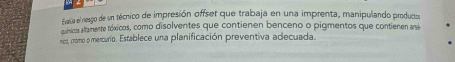 RA 
Evallúa el riesgo de un técnico de impresión offset que trabaja en una imprenta, manipulando productos 
químicos altamente tóxicos, como disolventes que contienen benceno o pigmentos que contienen arsé 
nico, cromo o mercurio. Establece una planificación preventiva adecuada.