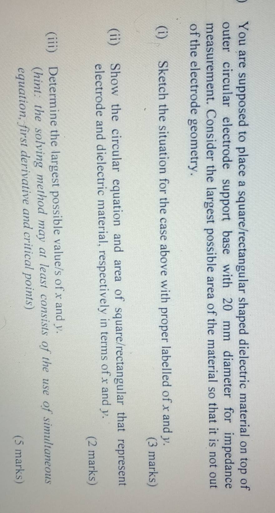 You are supposed to place a square/rectangular shaped dielectric material on top of 
outer circular electrode support base with 20 mm diameter for impedance 
measurement. Consider the largest possible area of the material so that it is not out 
of the electrode geometry. 
(i) Sketch the situation for the case above with proper labelled of x and y. 
(3 marks) 
(ii) Show the circular equation and area of square/rectangular that represent 
electrode and dielectric material, respectively in terms of x and y. 
(2 marks) 
(iii) Determine the largest possible value/s of x and y. 
(hint: the solving method may at least consists of the use of simultaneous 
equation, first derivative and critical points) 
(5 marks)