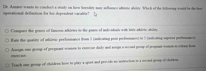 Dr. Amaro wants to conduct a study on how heredity may influence athletic ability. Which of the following would be the best
operational definition for his dependent variable?
Compare the genes of famous athletes to the genes of individuals with little athletic ability.
Rate the quality of athletic performance from 1 (indicating poor performance) to 5 (indicating superior performance).
Assign one group of pregnant women to exercise daily and assign a second group of pregnant women to refrain from
exercise.
Teach one group of children how to play a sport and provide no instruction to a second group of children.