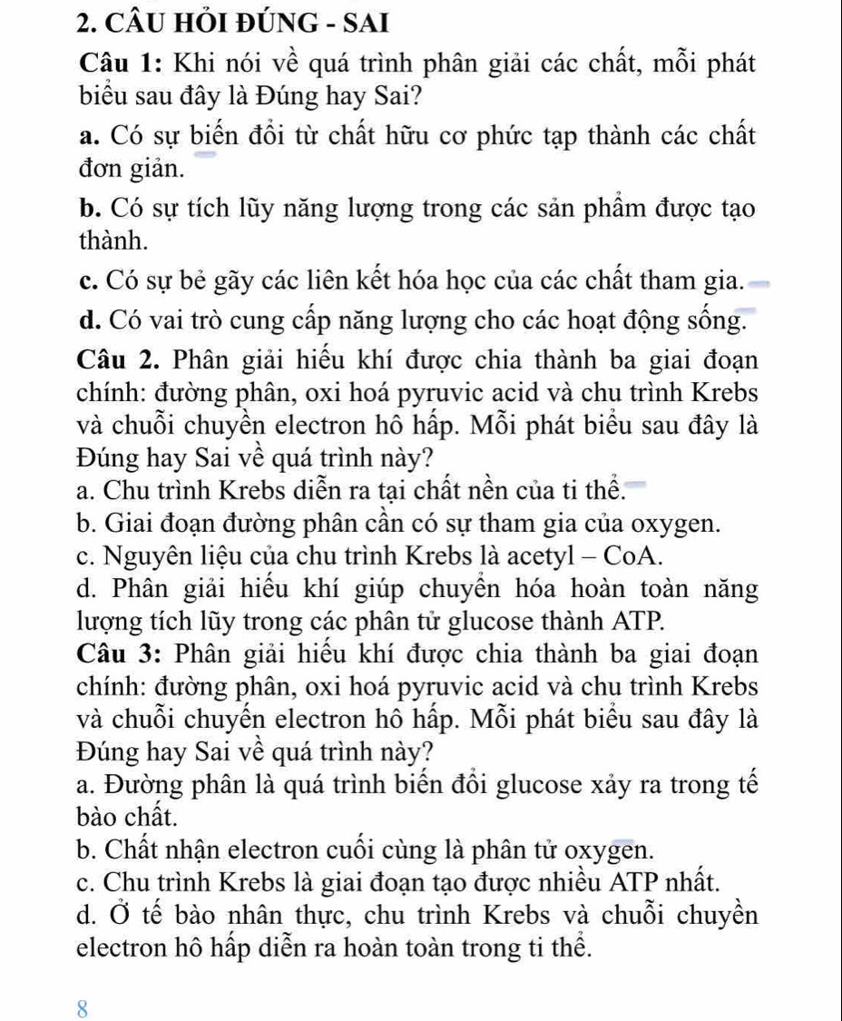 CÂU HỚI ĐÚNG - SAI
Câu 1: Khi nói về quá trình phân giải các chất, mỗi phát
biểu sau đây là Đúng hay Sai?
a. Có sự biến đổi từ chất hữu cơ phức tạp thành các chất
đơn giản.
b. Có sự tích lũy năng lượng trong các sản phầm được tạo
thành.
c. Có sự bẻ gãy các liên kết hóa học của các chất tham gia.
d. Có vai trò cung cấp năng lượng cho các hoạt động sống.
Câu 2. Phân giải hiểu khí được chia thành ba giai đoạn
chính: đường phân, oxi hoá pyruvic acid và chu trình Krebs
và chuỗi chuyền electron hô hấp. Mỗi phát biểu sau đây là
Đúng hay Sai về quá trình này?
a. Chu trình Krebs diễn ra tại chất nền của ti thể.
b. Giai đoạn đường phân cần có sự tham gia của oxygen.
c. Nguyên liệu của chu trình Krebs là acetyl - CoA.
d. Phân giải hiểu khí giúp chuyền hóa hoàn toàn năng
lượng tích lũy trong các phân tử glucose thành ATP.
Câu 3: Phân giải hiểu khí được chia thành ba giai đoạn
chính: đường phân, oxi hoá pyruvic acid và chu trình Krebs
và chuỗi chuyến electron hô hấp. Mỗi phát biểu sau đây là
Đúng hay Sai về quá trình này?
a. Đường phân là quá trình biến đổi glucose xảy ra trong tế
bào chất.
b. Chất nhận electron cuối cùng là phân tử oxygen.
c. Chu trình Krebs là giai đoạn tạo được nhiều ATP nhất.
d. Ở tế bào nhân thực, chu trình Krebs và chuỗi chuyền
electron hô hấp diễn ra hoàn toàn trong ti thể.
8