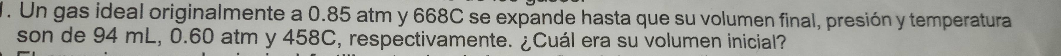 Un gas ideal originalmente a 0.85 atm y 668C se expande hasta que su volumen final, presión y temperatura 
son de 94 mL, 0.60 atm y 458C, respectivamente. ¿Cuál era su volumen inicial?