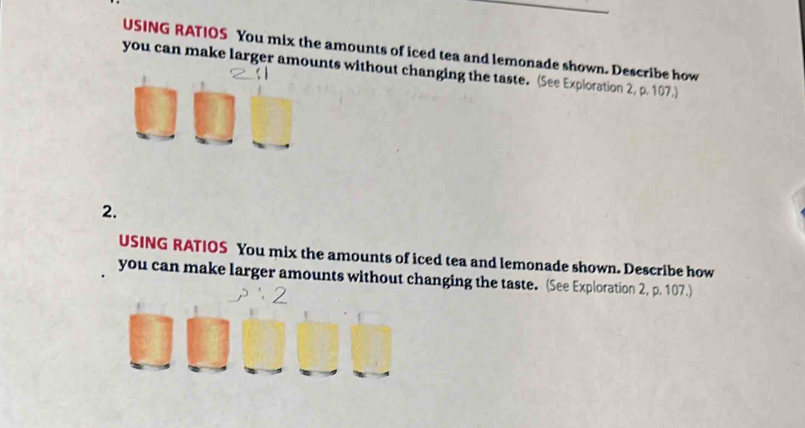 USING RATIOS You mix the amounts of iced tea and lemonade shown. Describe how 
you can make larger amounts without changing the taste. (See Exploration 2, p. 107.) 
2. 
USING RATIOS You mix the amounts of iced tea and lemonade shown. Describe how 
you can make larger amounts without changing the taste. (See Exploration 2, p. 107.)