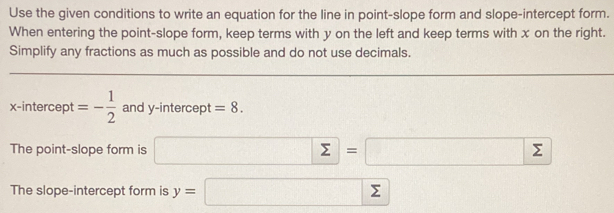 Use the given conditions to write an equation for the line in point-slope form and slope-intercept form. 
When entering the point-slope form, keep terms with y on the left and keep terms with x on the right. 
Simplify any fractions as much as possible and do not use decimals. 
x-intercept =- 1/2  and y- intercept =8. 
The point-slope form is □ sumlimits =□ 
The slope-intercept form is y=□ sumlimits