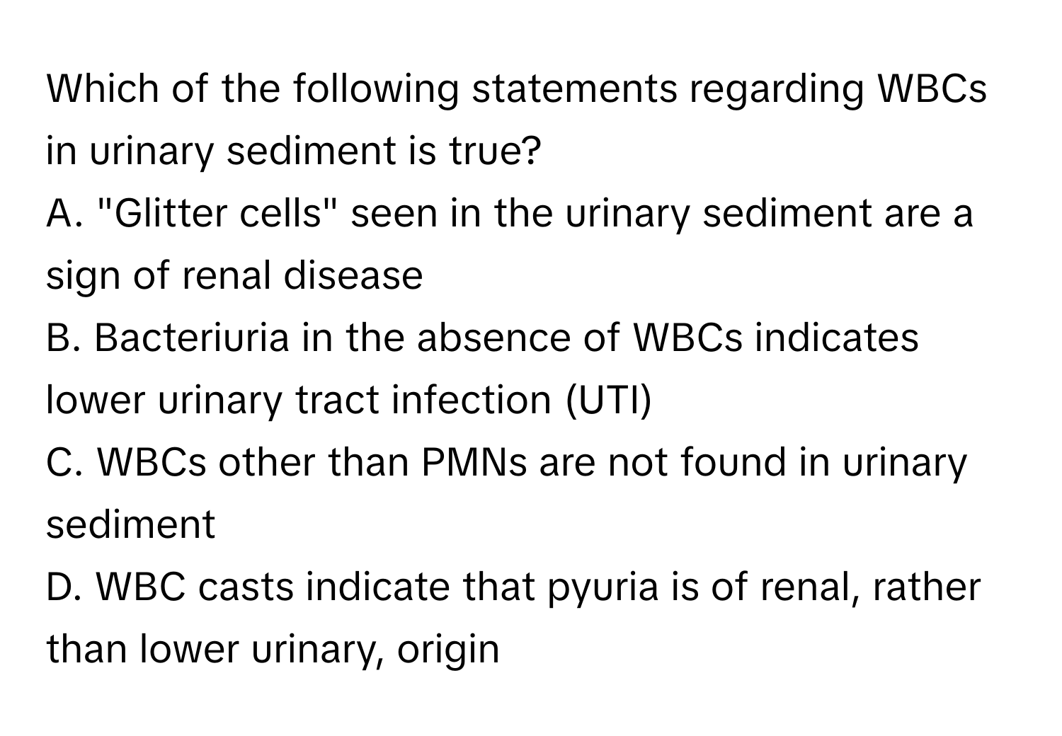 Which of the following statements regarding WBCs in urinary sediment is true?

A. "Glitter cells" seen in the urinary sediment are a sign of renal disease
B. Bacteriuria in the absence of WBCs indicates lower urinary tract infection (UTI)
C. WBCs other than PMNs are not found in urinary sediment
D. WBC casts indicate that pyuria is of renal, rather than lower urinary, origin