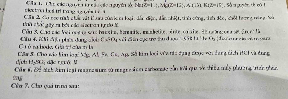 Cho các nguyên tử của các nguyên tố: Na(Z=11), Mg(Z=12), Al(13), K(Z=19). Số nguyên tố có 1 
electron hoá trị trong nguyên tử là 
Câu 2. Có các tính chất vật lí sau của kim loại: dẫn điện, dẫn nhiệt, tính cứng, tính dẻo, khối lượng riêng. Số 
tính chất gây ra bởi các electron tự do là 
Câu 3. Cho các loại quặng sau: bauxite, hematite, manhetite, pirite, calxite. Số quặng của sắt (iron) là 
Câu 4. Khi điện phân dung dịch CuSO_4 với điện cực trơ thu được 4,958 lit khí O_2 (dkc)ở anote và m gam 
Cu ở cathode. Giá trị của m là 
Câu 5. Cho các kim loại Mg, Al, Fe, Cu, Ag. Số kim loại vừa tác dụng được với dung dịch HCl và dung 
djch H_2SO_4 đặc nguội là 
Câu 6. Để tách kim loại magnesium từ magnesium carbonate cần trải qua tối thiểu mấy phương trình phản 
ứng 
Câu 7. Cho quá trình sau: