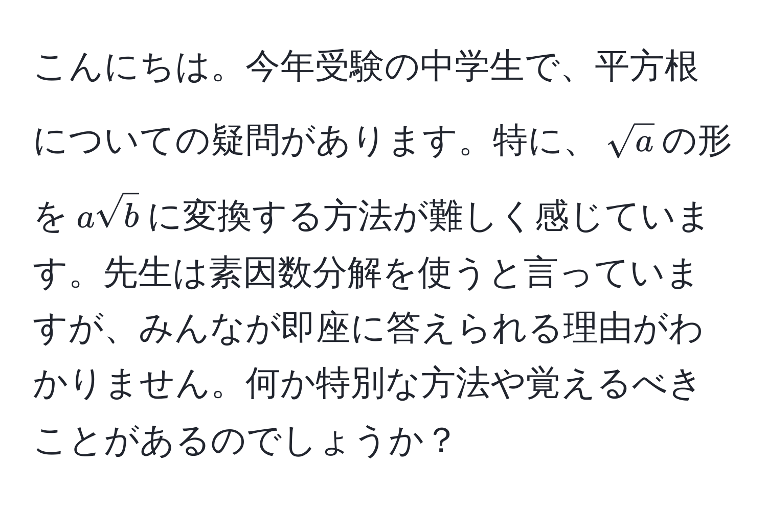 こんにちは。今年受験の中学生で、平方根についての疑問があります。特に、$sqrt(a)$の形を$asqrt(b)$に変換する方法が難しく感じています。先生は素因数分解を使うと言っていますが、みんなが即座に答えられる理由がわかりません。何か特別な方法や覚えるべきことがあるのでしょうか？