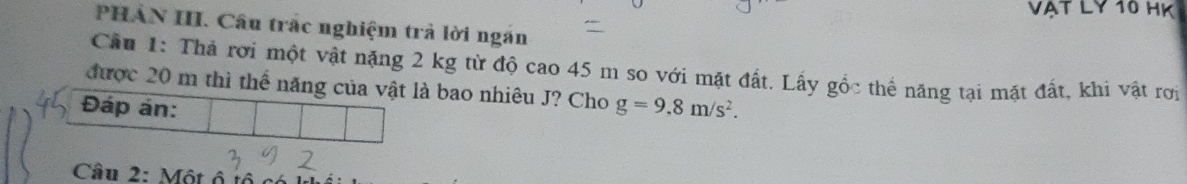 VAT LY 10 HK 
PHẢN III. Câu trắc nghiệm trả lời ngăn 
Cầu 1: Thả rời một vật nặng 2 kg từ độ cao 45 m so với mặt đất. Lấy gốc thế năng tại mặt đất, khi vật rợi 
được 20 m thì thể năng của vật là bao nhiêu J? Cho 
Đáp án: g=9.8m/s^2. 
Câu 2: Một ô t