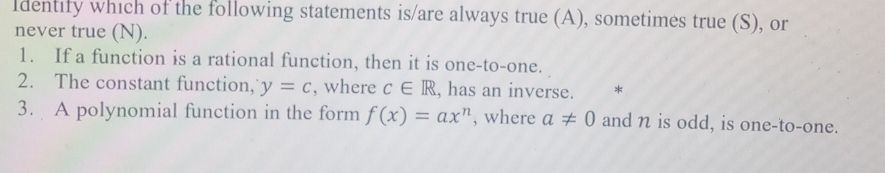 ldentify which of the following statements is/are always true (A), sometimes true (S), or 
never true (N). 
1. If a function is a rational function, then it is one-to-one. 
2. The constant function, y=c , where c∈ R , has an inverse. * 
3. A polynomial function in the form f(x)=ax^n , where a!= 0 and n is odd, is one-to-one.