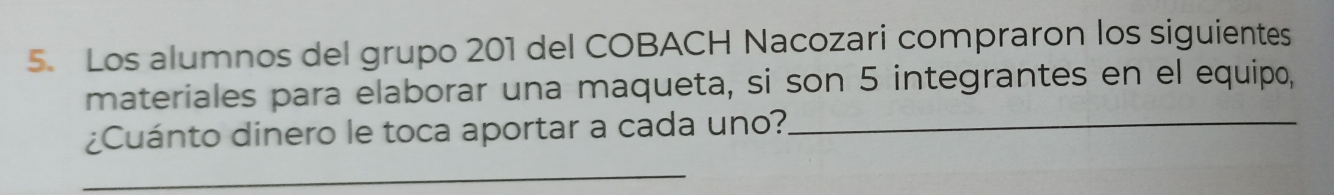 Los alumnos del grupo 201 del COBACH Nacozari compraron los siguientes 
materiales para elaborar una maqueta, si son 5 integrantes en el equipo, 
¿Cuánto dinero le toca aportar a cada uno?_ 
_