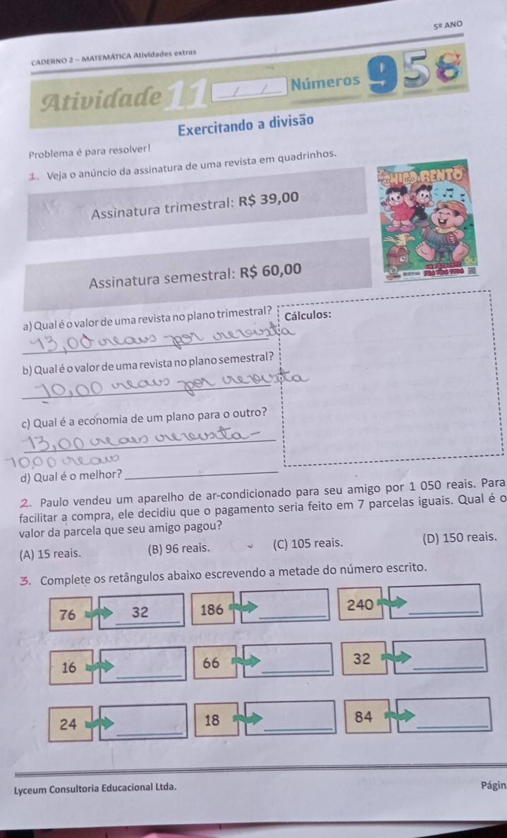 5^9 ANO
CADERNO 2 - MATEMÁTICA Atividades extras
Atividade 11 / Números 958
Exercitando a divisão
Problema é para resolver!
d Veja o anúncio da assinatura de uma revista em quadrinhos.
Assinatura trimestral: R$ 39,00
Assinatura semestral: R$ 60,00
_
a) Qual é o valor de uma revista no plano trimestral? Cálculos:
_
b) Qual é o valor de uma revista no plano semestral?
c) Qual é a economia de um plano para o outro?
_
d) Qual é o melhor?
_
2. Paulo vendeu um aparelho de ar-condicionado para seu amigo por 1 050 reais. Para
facilitar a compra, ele decidiu que o pagamento seria feito em 7 parcelas iguais. Qual é o
valor da parcela que seu amigo pagou?
(A) 15 reais. (B) 96 reais. (C) 105 reais. (D) 150 reais.
3. Complete os retângulos abaixo escrevendo a metade do número escrito.
_
76 32 186 _ 240 _
_
16
66
_
32
_
_
24
18
_
_
84
Lyceum Consultoria Educacional Ltda.
Págin