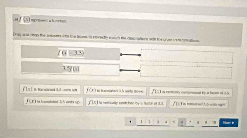 Let/ (A ) represent a tunction.
Drag and drop the answers into the boxes to correctly match the descriptions with the given transformations.
f(x-3.5)
3.5f(x)
f(x) a transisted 3.5 units left f(x) is translated 3.5 units down. f(x) vertically compressed by a factor of 3.5.
f(x) is translated 3.6 units up f(x) is vertically stratched by a fastor of 3.5. f(x) is translated 3.5 umils right
12 3 5 7 B 9 10 Naxt 》