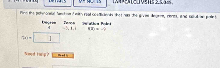 DETAILS Mỹ NOTes LARPCALCLIM5HS 2.5.045. 
Find the polynomial function f with real coefficients that has the given degree, zeros, and solution point. 
Degree Zeros Solution Point 
4 -3, 1, / f(0)=-9
f(x)=
Need Help? Read it