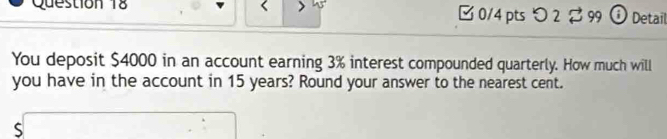 [ 0/4 pts つ 2 $ 99 ① Detail 
You deposit $4000 in an account earning 3% interest compounded quarterly. How much will 
you have in the account in 15 years? Round your answer to the nearest cent. 
s□