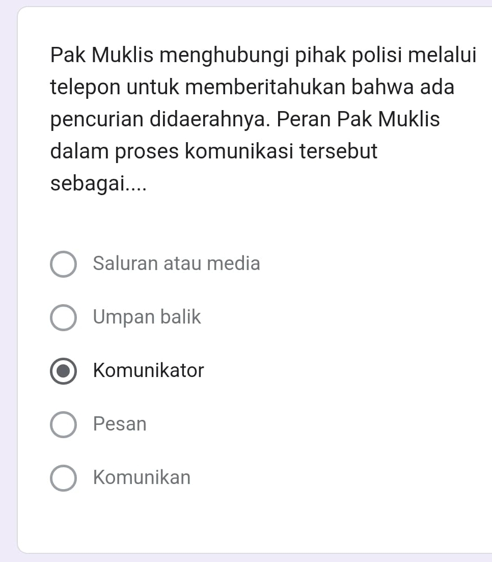 Pak Muklis menghubungi pihak polisi melalui
telepon untuk memberitahukan bahwa ada
pencurian didaerahnya. Peran Pak Muklis
dalam proses komunikasi tersebut
sebagai....
Saluran atau media
Umpan balik
Komunikator
Pesan
Komunikan