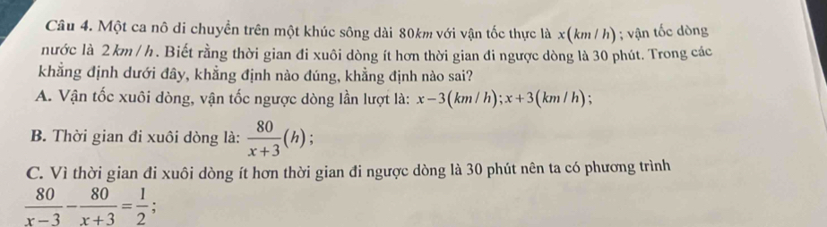 Một ca nô di chuyển trên một khúc sông dài 80km với vận tốc thực là x(k m / h); vận tốc dòng
nước là 2 km / h. Biết rằng thời gian đi xuôi dòng ít hơn thời gian đi ngược dòng là 30 phút. Trong các
khẳng định dưới đây, khẳng định nào đúng, khẳng định nào sai?
A. Vận tốc xuôi dòng, vận tốc ngược dòng lần lượt là: x-3(km/h); x+3(km/h)
B. Thời gian đi xuôi dòng là:  80/x+3 (h) :
C. Vì thời gian đi xuôi dòng ít hơn thời gian đi ngược dòng là 30 phút nên ta có phương trình
 80/x-3 - 80/x+3 = 1/2  :