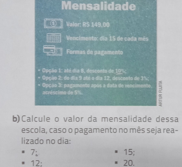 Mensalidade
⑤ Valor: R$ 149,00
Vencimento: dia 15 de cada mês
Formas de pagamento
Opção 1: até dia 8, desconto de_ 10%;
Opção 2; do dia 9 até o dia 12, desconto de 3%;
Opção 3: pagamento após a data de vencimento.
acréscimo de 5%.
b)Calcule o valor da mensalidade dessa
escola, caso o pagamento no mês seja rea-
lizado no dia:
7; 15;
12; 20.