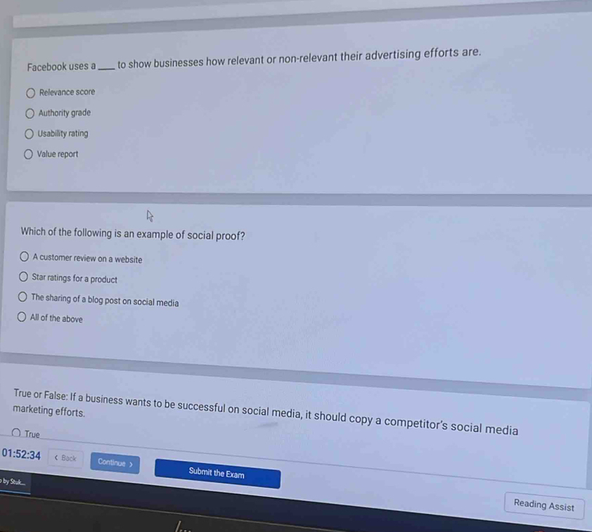 Facebook uses a _to show businesses how relevant or non-relevant their advertising efforts are.
Relevance score
Authority grade
Usability rating
Value report
Which of the following is an example of social proof?
A customer review on a website
Star ratings for a product
The sharing of a blog post on social media
All of the above
marketing efforts.
True or False: If a business wants to be successful on social media, it should copy a competitor's social media
True
01:52:34 < Back Continue> Submit the Exam
o by Stuk....
Reading Assist