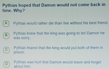 Pythias hoped that Damon would not come back in
time. Why?
A Pythias would rather die than live without his best friend.
B Pythias knew that the king was going to tell Damon he
was sorry.
c Pythias feared that the king would put both of them in
prison.
Pythias was hurt that Damon would leave and forget
about him.