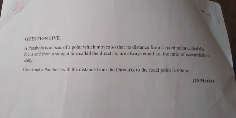 QUESTION FIVE 
A Parabola is a locus of a point which moves so that its distance from a fixed point called the 
focus and from a straight line called the directrix, are always equal i.e. the ratio of eccentricity is 
unity. 
Construct a Parabola with the distance from the Directrix to the focal point is 60mm
(25 Marks)