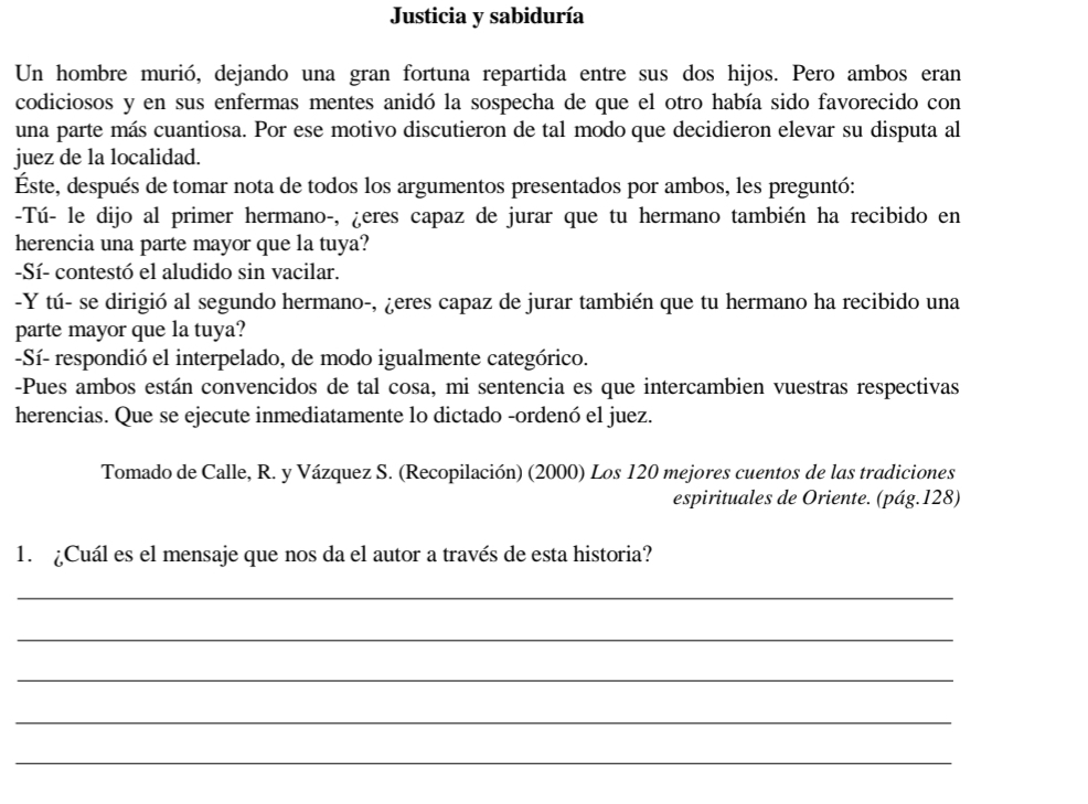 Justicia y sabiduría 
Un hombre murió, dejando una gran fortuna repartida entre sus dos hijos. Pero ambos eran 
codiciosos y en sus enfermas mentes anidó la sospecha de que el otro había sido favorecido con 
una parte más cuantiosa. Por ese motivo discutieron de tal modo que decidieron elevar su disputa al 
juez de la localidad. 
Este, después de tomar nota de todos los argumentos presentados por ambos, les preguntó: 
-Tú- le dijo al primer hermano-, ¿eres capaz de jurar que tu hermano también ha recibido en 
herencia una parte mayor que la tuya? 
-Sí- contestó el aludido sin vacilar. 
-Y tú- se dirigió al segundo hermano-, ¿eres capaz de jurar también que tu hermano ha recibido una 
parte mayor que la tuya? 
-Sí- respondió el interpelado, de modo igualmente categórico. 
-Pues ambos están convencidos de tal cosa, mi sentencia es que intercambien vuestras respectivas 
herencias. Que se ejecute inmediatamente lo dictado -ordenó el juez. 
Tomado de Calle, R. y Vázquez S. (Recopilación) (2000) Los 120 mejores cuentos de las tradiciones 
espirituales de Oriente. (pág. 128) 
1. ¿Cuál es el mensaje que nos da el autor a través de esta historia? 
_ 
_ 
_ 
_ 
_