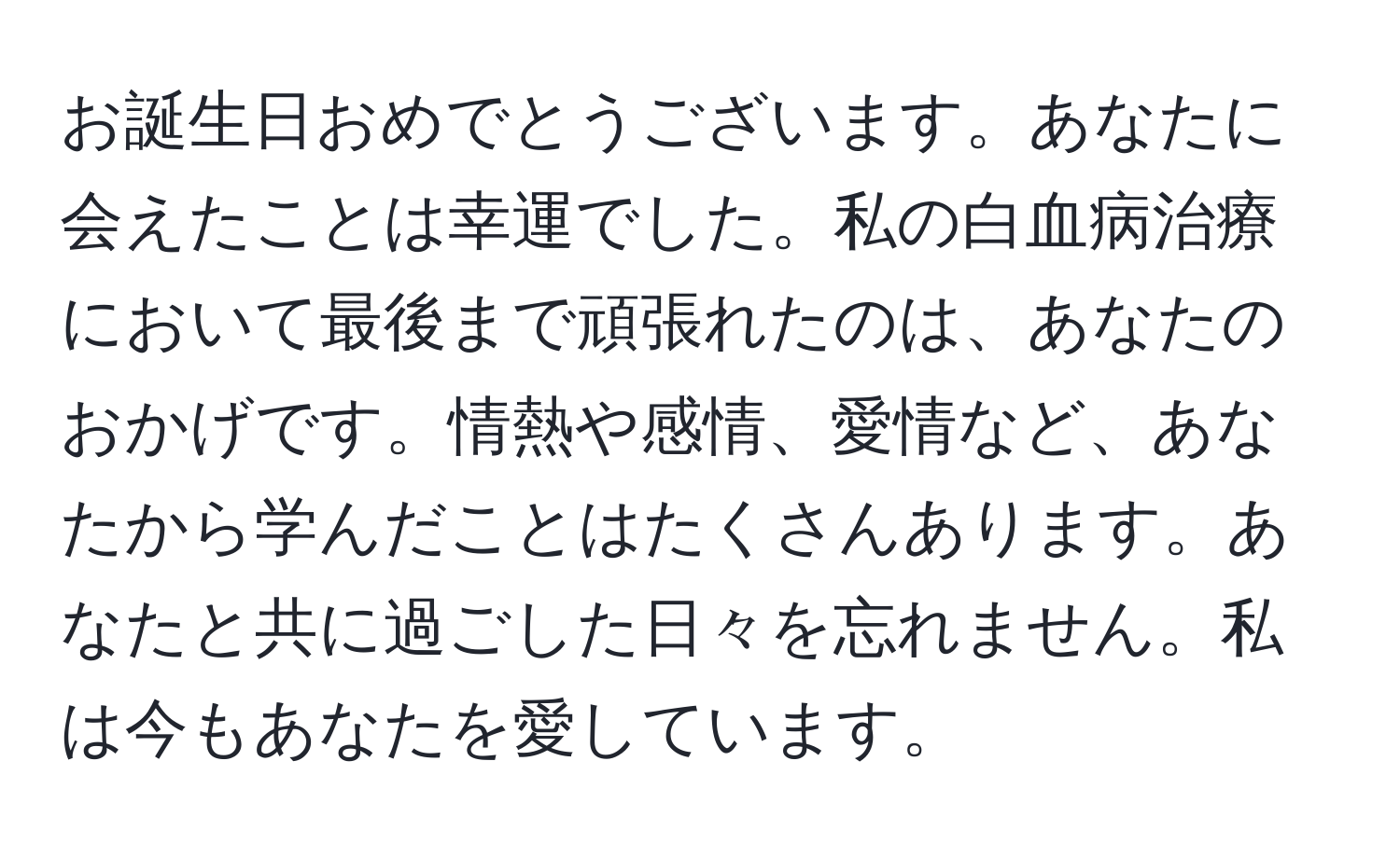 お誕生日おめでとうございます。あなたに会えたことは幸運でした。私の白血病治療において最後まで頑張れたのは、あなたのおかげです。情熱や感情、愛情など、あなたから学んだことはたくさんあります。あなたと共に過ごした日々を忘れません。私は今もあなたを愛しています。