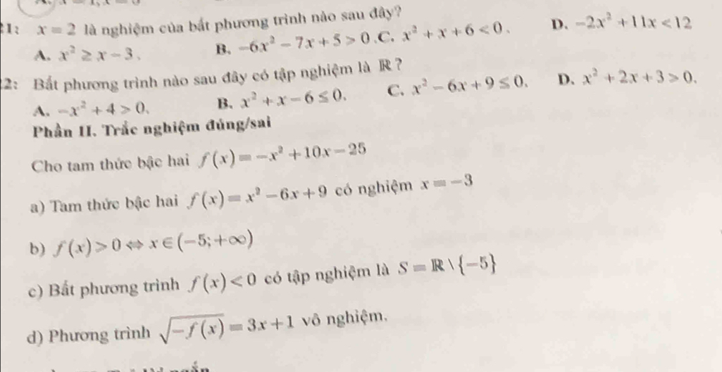 1: x=2 là nghiệm của bắt phương trình nào sau đây?
A. x^2≥ x-3. B. -6x^2-7x+5>0 .C. x^2+x+6<0</tex>. D. -2x^2+11x<12</tex> 
22: Bắt phương trình nào sau đây có tập nghiệm là R ?
A. -x^2+4>0. B. x^2+x-6≤ 0. C. x^2-6x+9≤ 0. D. x^2+2x+3>0. 
Phần II. Trắc nghiệm đúng/sai
Cho tam thức bậc hai f(x)=-x^2+10x-25
a) Tam thức bậc hai f(x)=x^2-6x+9 có nghiệm x=-3
b) f(x)>0 x∈ (-5;+∈fty )
c) Bất phương trình f(x)<0</tex> có tập nghiệm là S=R∪  -5
d) Phương trình sqrt(-f(x))=3x+1 vô nghiệm.