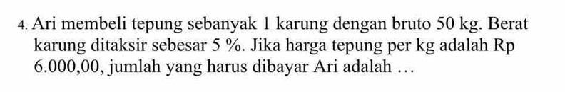 Ari membeli tepung sebanyak 1 karung dengan bruto 50 kg. Berat 
karung ditaksir sebesar 5 %. Jika harga tepung per kg adalah Rp
6.000,00, jumlah yang harus dibayar Ari adalah …