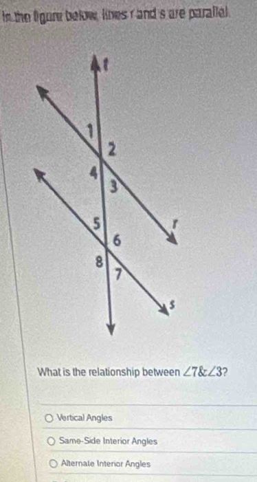 in the figure below, lines r and s are parallel 
What is the relationship between ∠ 7∠ 3 2
Vertical Angles
Same-Side Interior Angles
Alternate Interior Angles