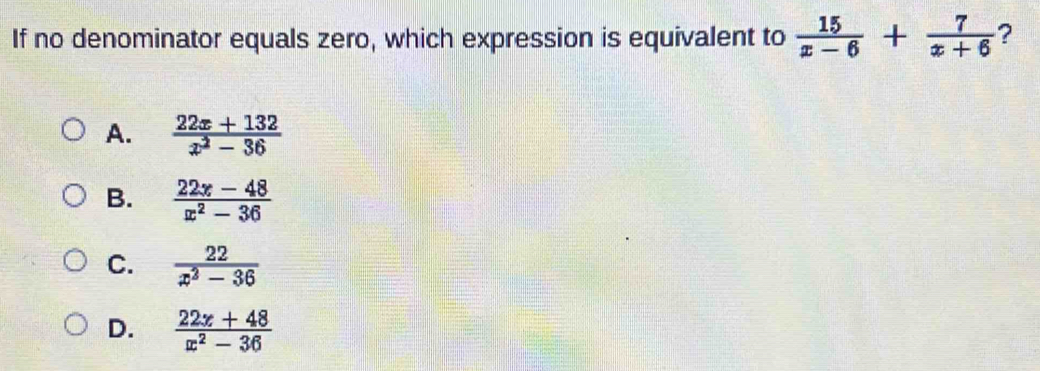 If no denominator equals zero, which expression is equivalent to  15/x-6 + 7/x+6  ?
A.  (22x+132)/x^2-36 
B.  (22x-48)/x^2-36 
C.  22/x^2-36 
D.  (22x+48)/x^2-36 