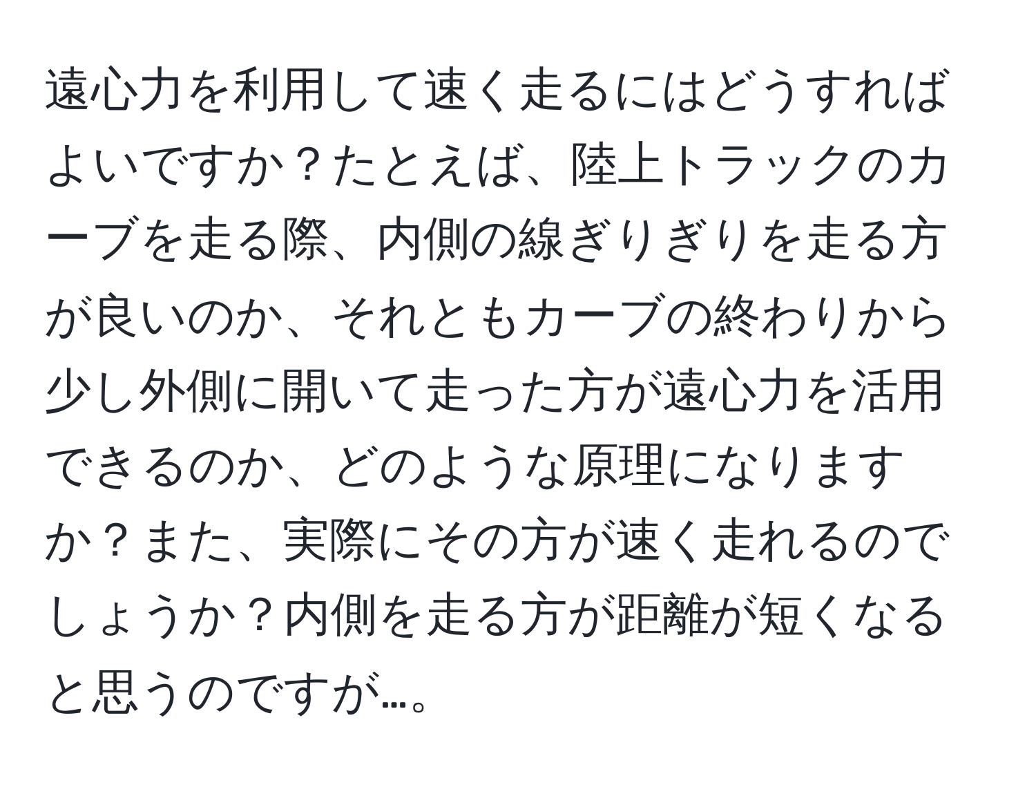 遠心力を利用して速く走るにはどうすればよいですか？たとえば、陸上トラックのカーブを走る際、内側の線ぎりぎりを走る方が良いのか、それともカーブの終わりから少し外側に開いて走った方が遠心力を活用できるのか、どのような原理になりますか？また、実際にその方が速く走れるのでしょうか？内側を走る方が距離が短くなると思うのですが…。