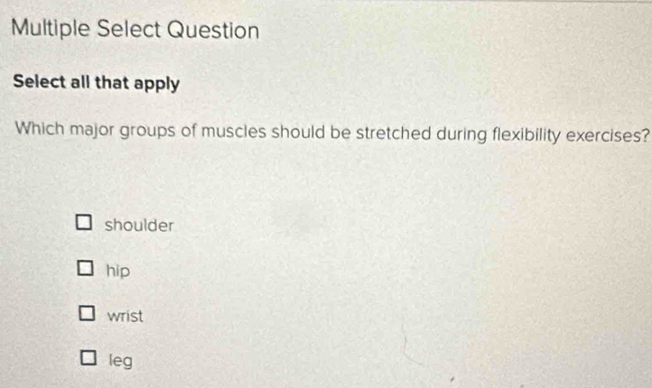 Multiple Select Question
Select all that apply
Which major groups of muscles should be stretched during flexibility exercises?
shoulder
hip
wrist
leg