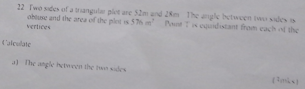 Two sides of a triangular plot are 52m and 28m The angle between two sides is 
obtuse and the area of the plot is 576m^2 Point T is equidistant from each of the 
vertices 
Calculate 
a) The angle between the two sides (3mks)