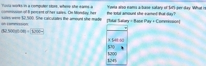 Yuvia works in a computer store, where she earns a Yuvia also eams a base salary of $45 per day. What is
commission of 8 percent of her sales. On Monday, her the total amount she earned that day?
sales were $2,500. She calculates the amount she made [Total Salary = Base Pay + Commission]
on commission:
(32,500)(0.08)=
X$48.60
$70
$200
$245