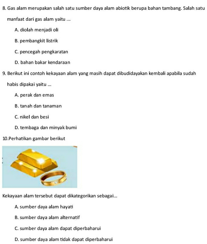 Gas alam merupakan salah satu sumber daya alam abiotik berupa bahan tambang. Salah satu
manfaat dari gas alam yaitu ...
A. diolah menjadi oli
B. pembangkit listrik
C. pencegah pengkaratan
D. bahan bakar kendaraan
9. Berikut ini contoh kekayaan alam yang masih dapat dibudidayakan kembali apabila sudah
habis dipakai yaitu ...
A. perak dan emas
B. tanah dan tanaman
C. nikel dan besi
D. tembaga dan minyak bumi
10.Perhatikan gambar berikut
Kekayaan alam tersebut dapat dikategorikan sebagai...
A. sumber daya alam hayati
B. sumber daya alam alternatif
C. sumber daya alam dapat diperbaharui
D. sumber daya alam tidak dapat diperbaharui